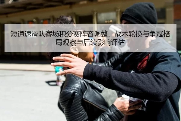 短道速滑队客场积分赛阵容调整、战术轮换与争冠格局观察与后续影响评估